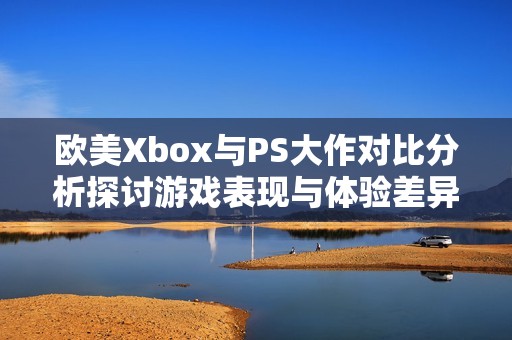 欧美Xbox与PS大作对比分析探讨游戏表现与体验差异