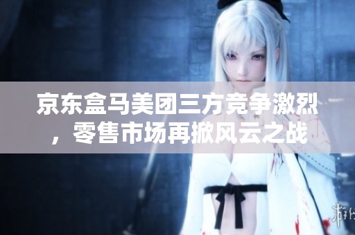 京东盒马美团三方竞争激烈，零售市场再掀风云之战