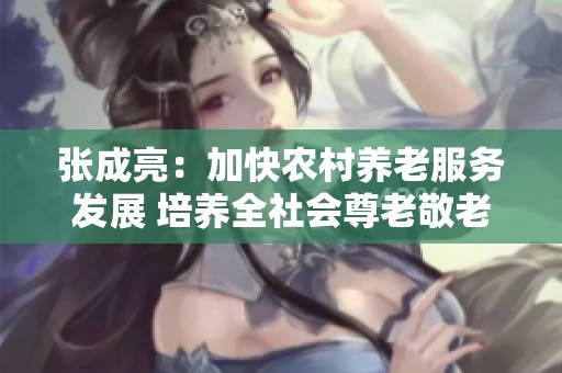 张成亮：加快农村养老服务发展 培养全社会尊老敬老的新风尚