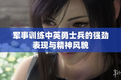 军事训练中英勇士兵的强劲表现与精神风貌