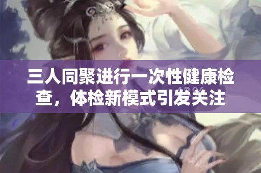 三人同聚进行一次性健康检查，体检新模式引发关注