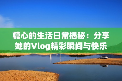 糖心的生活日常揭秘：分享她的Vlog精彩瞬间与快乐点滴