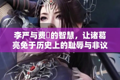 李严与费祎的智慧，让诸葛亮免于历史上的耻辱与非议