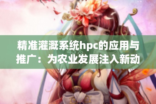 精准灌溉系统hpc的应用与推广：为农业发展注入新动力