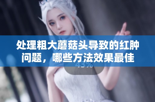 处理粗大蘑菇头导致的红肿问题，哪些方法效果最佳