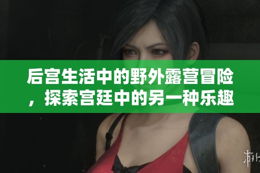 后宫生活中的野外露营冒险，探索宫廷中的另一种乐趣