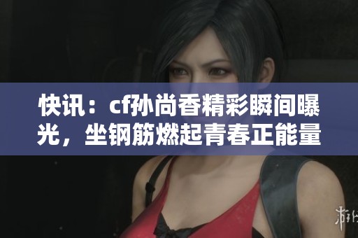 快讯：cf孙尚香精彩瞬间曝光，坐钢筋燃起青春正能量！