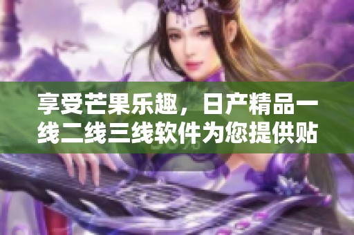 享受芒果乐趣，日产精品一线二线三线软件为您提供贴心服务