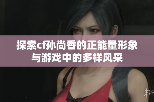 探索cf孙尚香的正能量形象与游戏中的多样风采