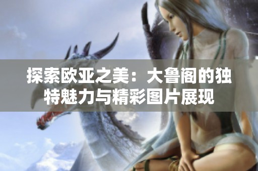 探索欧亚之美：大鲁阁的独特魅力与精彩图片展现