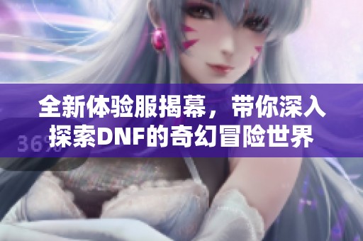 全新体验服揭幕，带你深入探索DNF的奇幻冒险世界