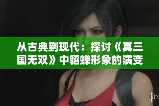 从古典到现代：探讨《真三国无双》中貂蝉形象的演变与游戏设计理念