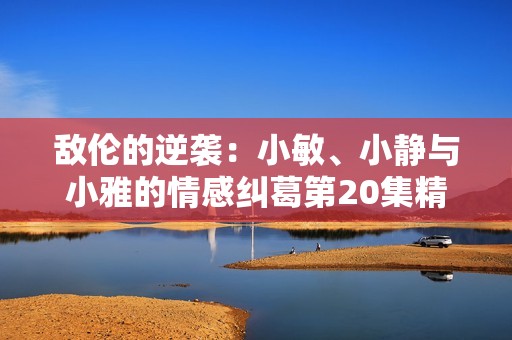 敌伦的逆袭：小敏、小静与小雅的情感纠葛第20集精彩回顾
