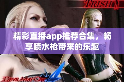 精彩直播app推荐合集，畅享喷水枪带来的乐趣
