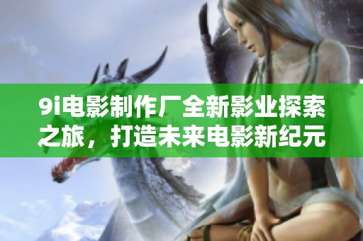 9i电影制作厂全新影业探索之旅，打造未来电影新纪元