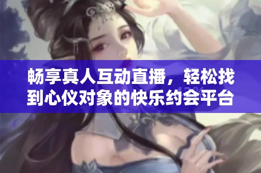 畅享真人互动直播，轻松找到心仪对象的快乐约会平台