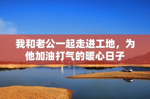 我和老公一起走进工地，为他加油打气的暖心日子