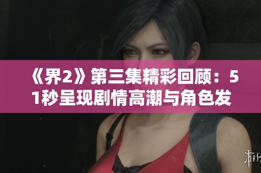 《界2》第三集精彩回顾：51秒呈现剧情高潮与角色发展