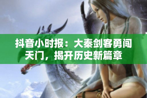 抖音小时报：大秦剑客勇闯天门，揭开历史新篇章