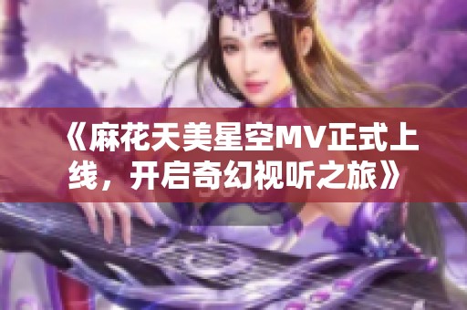 《麻花天美星空MV正式上线，开启奇幻视听之旅》