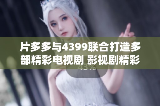 片多多与4399联合打造多部精彩电视剧 影视剧精彩不断