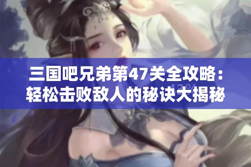 三国吧兄弟第47关全攻略：轻松击败敌人的秘诀大揭秘