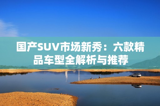 国产SUV市场新秀：六款精品车型全解析与推荐