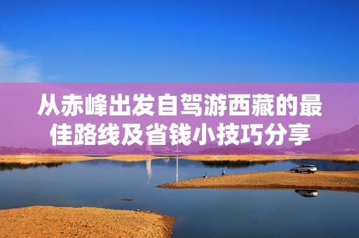 从赤峰出发自驾游西藏的最佳路线及省钱小技巧分享