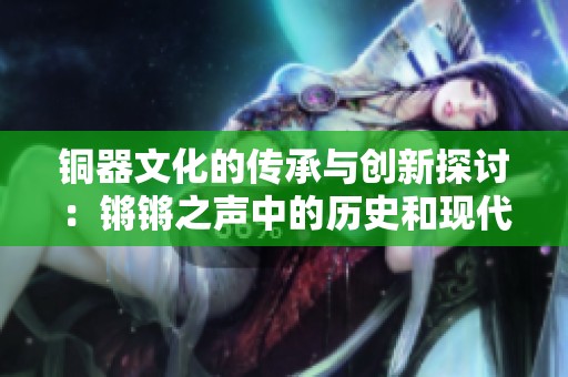 铜器文化的传承与创新探讨：锵锵之声中的历史和现代视野