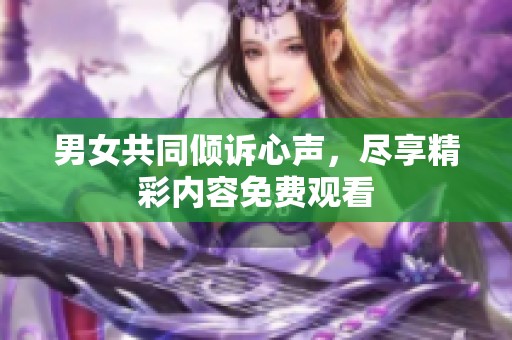 男女共同倾诉心声，尽享精彩内容免费观看