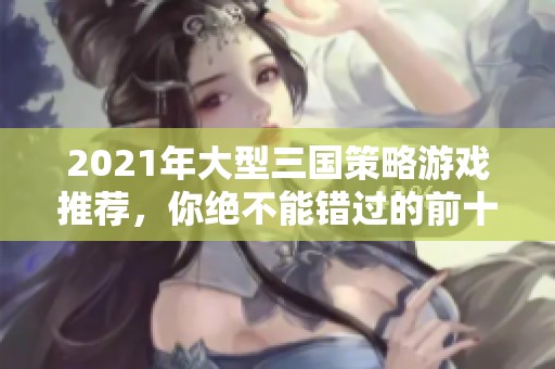 2021年大型三国策略游戏推荐，你绝不能错过的前十名手游排行榜