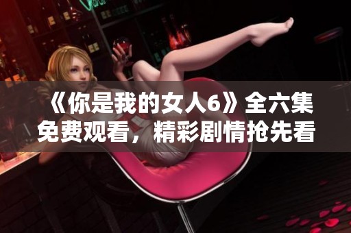 《你是我的女人6》全六集免费观看，精彩剧情抢先看！