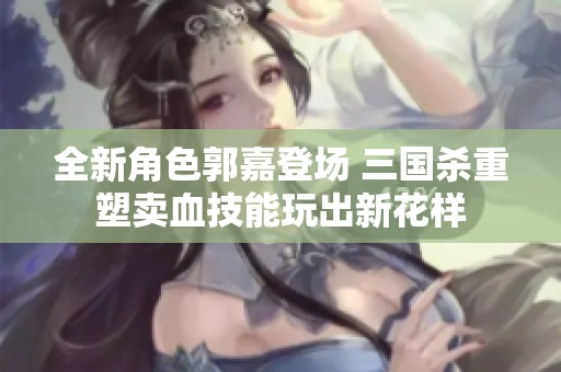 全新角色郭嘉登场 三国杀重塑卖血技能玩出新花样
