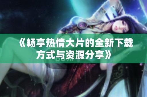 《畅享热情大片的全新下载方式与资源分享》