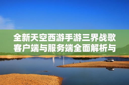 全新天空西游手游三界战歌客户端与服务端全面解析与下载指南