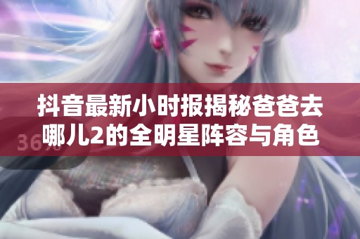 抖音最新小时报揭秘爸爸去哪儿2的全明星阵容与角色介绍