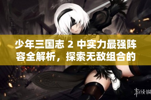 少年三国志 2 中实力最强阵容全解析，探索无敌组合的强大威力