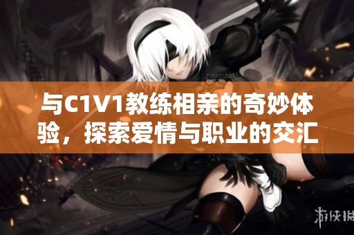 与C1V1教练相亲的奇妙体验，探索爱情与职业的交汇点