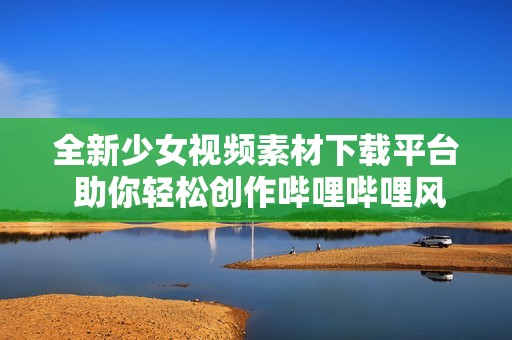 全新少女视频素材下载平台 助你轻松创作哔哩哔哩风格内容