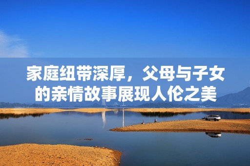 家庭纽带深厚，父母与子女的亲情故事展现人伦之美