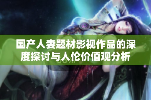 国产人妻题材影视作品的深度探讨与人伦价值观分析