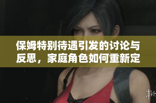 保姆特别待遇引发的讨论与反思，家庭角色如何重新定义