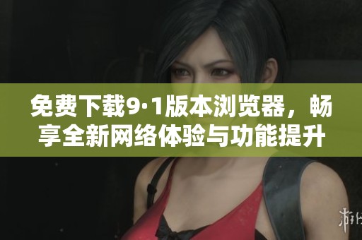 免费下载9·1版本浏览器，畅享全新网络体验与功能提升