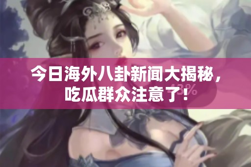 今日海外八卦新闻大揭秘，吃瓜群众注意了！