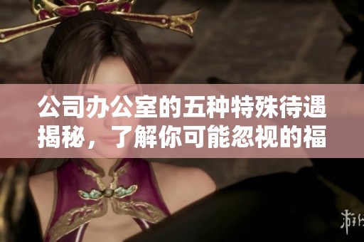 公司办公室的五种特殊待遇揭秘，了解你可能忽视的福利选项