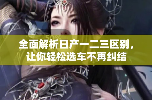 全面解析日产一二三区别，让你轻松选车不再纠结
