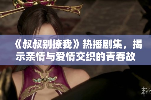 《叔叔别撩我》热播剧集，揭示亲情与爱情交织的青春故事