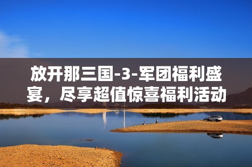 放开那三国-3-军团福利盛宴，尽享超值惊喜福利活动！