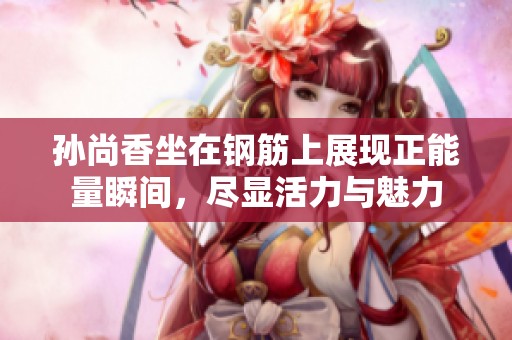 孙尚香坐在钢筋上展现正能量瞬间，尽显活力与魅力