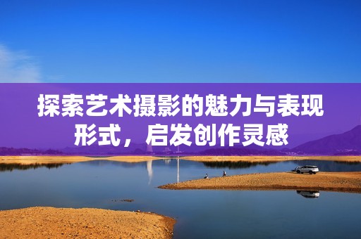 探索艺术摄影的魅力与表现形式，启发创作灵感